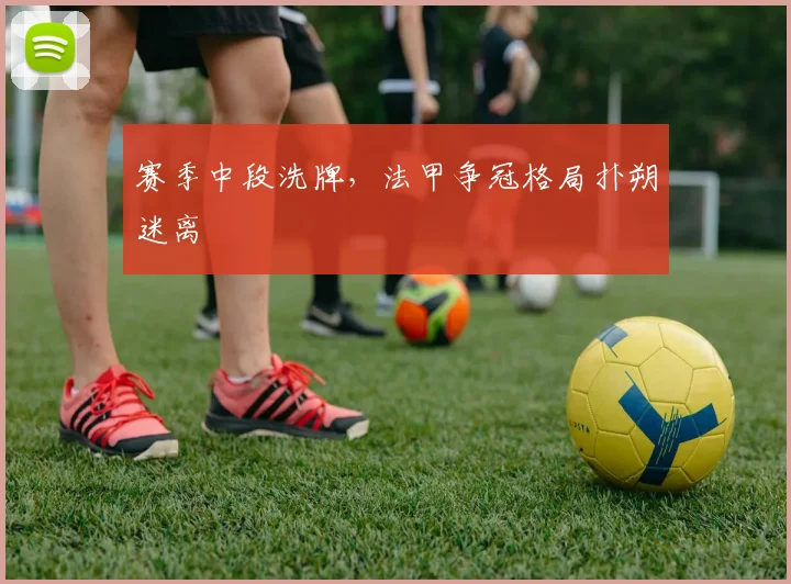 赛季中段洗牌,法甲争冠格局扑朔迷离