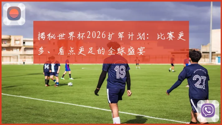 揭秘世界杯2026扩军计划：比赛更多、看点更足的全球盛宴